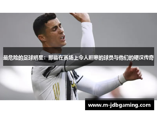 最危险的足球明星：那些在赛场上令人胆寒的球员与他们的硬汉传奇