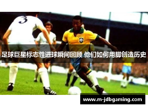 足球巨星标志性进球瞬间回顾 他们如何用脚创造历史