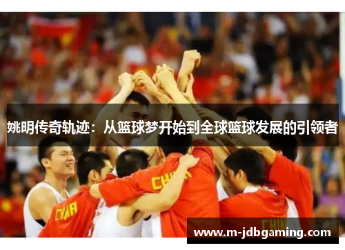 姚明传奇轨迹：从篮球梦开始到全球篮球发展的引领者