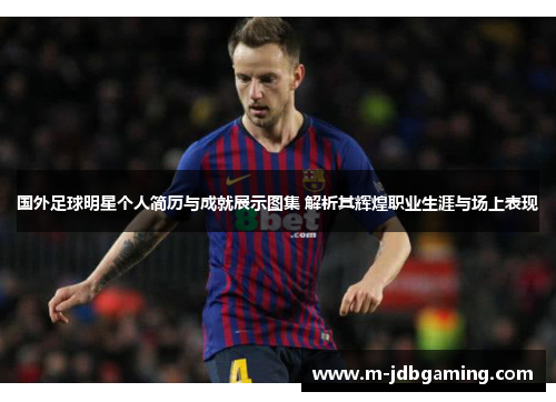 国外足球明星个人简历与成就展示图集 解析其辉煌职业生涯与场上表现