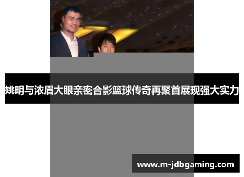 姚明与浓眉大眼亲密合影篮球传奇再聚首展现强大实力