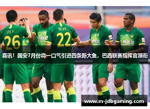 喜讯！国安7月份将一口气引进四条新大鱼，巴西联赛指挥官领衔